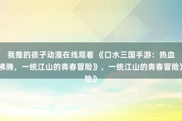 我推的孩子动漫在线观看 《口水三国手游：热血沸腾，一统江山的青春冒险》，一统江山的青春冒险》