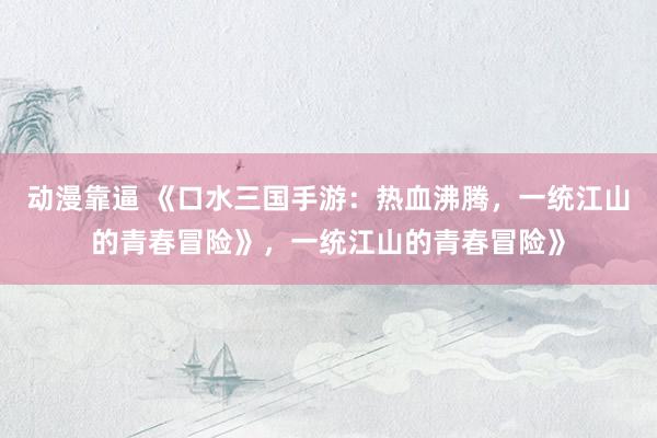 动漫靠逼 《口水三国手游：热血沸腾，一统江山的青春冒险》，一统江山的青春冒险》