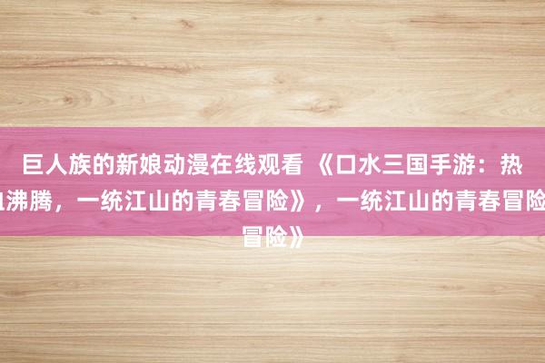 巨人族的新娘动漫在线观看 《口水三国手游：热血沸腾，一统江山的青春冒险》，一统江山的青春冒险》