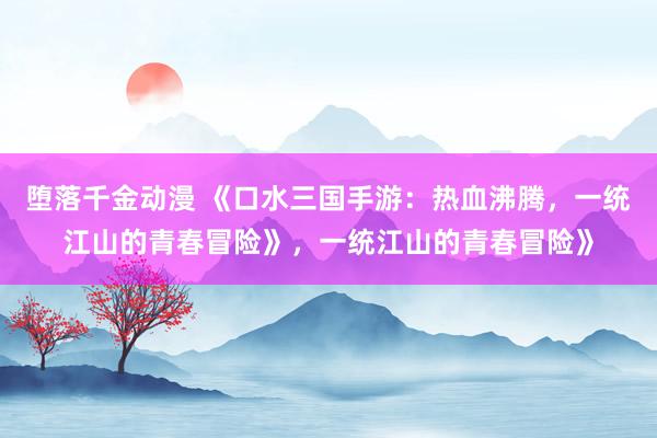 堕落千金动漫 《口水三国手游：热血沸腾，一统江山的青春冒险》，一统江山的青春冒险》