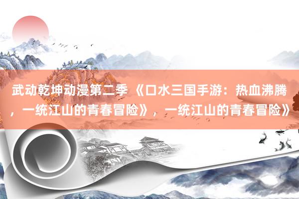 武动乾坤动漫第二季 《口水三国手游：热血沸腾，一统江山的青春冒险》，一统江山的青春冒险》