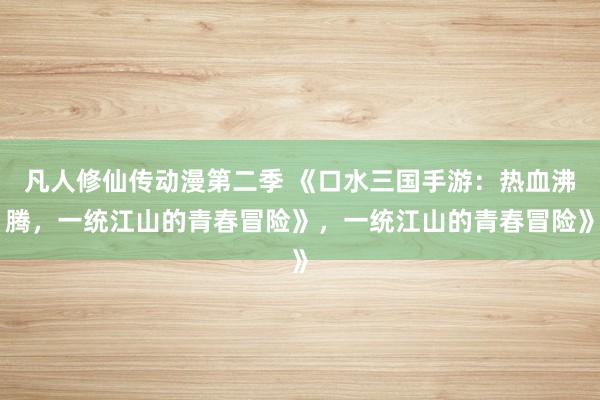凡人修仙传动漫第二季 《口水三国手游：热血沸腾，一统江山的青春冒险》，一统江山的青春冒险》