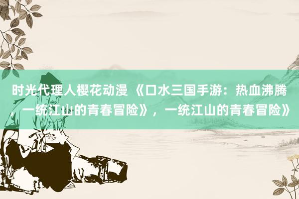 时光代理人樱花动漫 《口水三国手游：热血沸腾，一统江山的青春冒险》，一统江山的青春冒险》