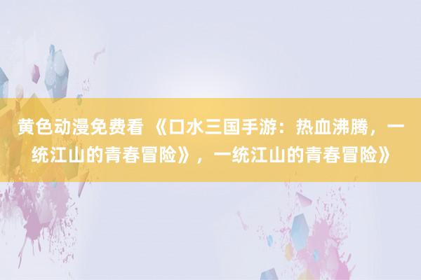 黄色动漫免费看 《口水三国手游：热血沸腾，一统江山的青春冒险》，一统江山的青春冒险》