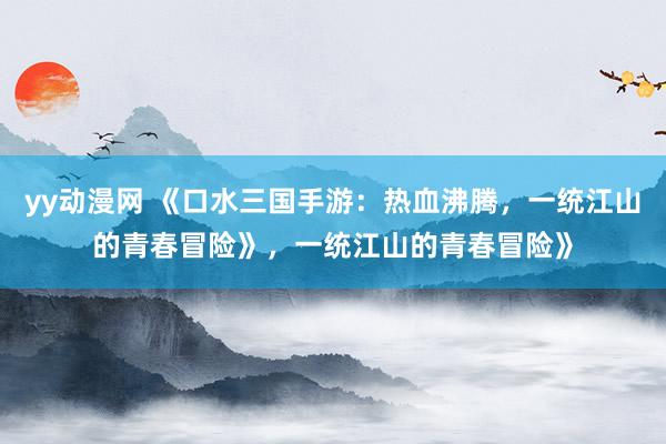 yy动漫网 《口水三国手游：热血沸腾，一统江山的青春冒险》，一统江山的青春冒险》