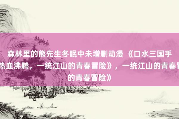 森林里的熊先生冬眠中未增删动漫 《口水三国手游：热血沸腾，一统江山的青春冒险》，一统江山的青春冒险》