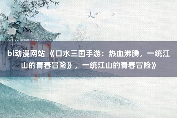 bl动漫网站 《口水三国手游：热血沸腾，一统江山的青春冒险》，一统江山的青春冒险》