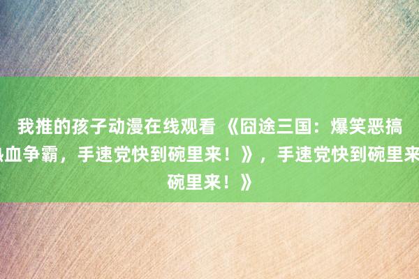 我推的孩子动漫在线观看 《囧途三国：爆笑恶搞，热血争霸，手速党快到碗里来！》，手速党快到碗里来！》