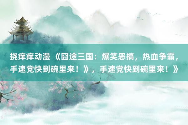 挠痒痒动漫 《囧途三国：爆笑恶搞，热血争霸，手速党快到碗里来！》，手速党快到碗里来！》