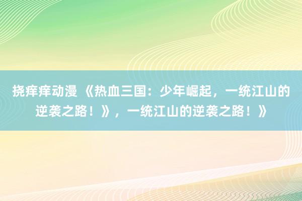 挠痒痒动漫 《热血三国：少年崛起，一统江山的逆袭之路！》，一统江山的逆袭之路！》