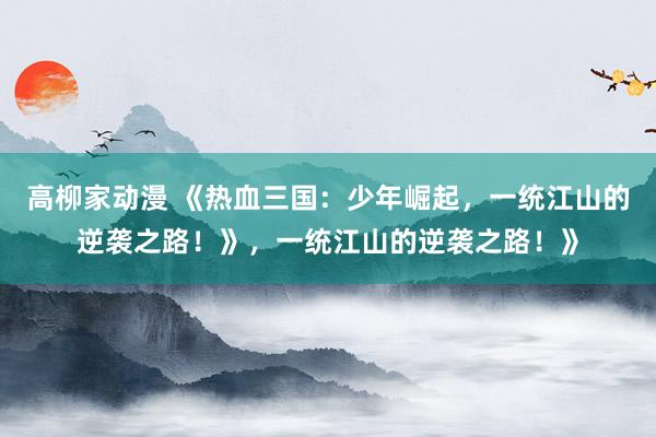 高柳家动漫 《热血三国：少年崛起，一统江山的逆袭之路！》，一统江山的逆袭之路！》
