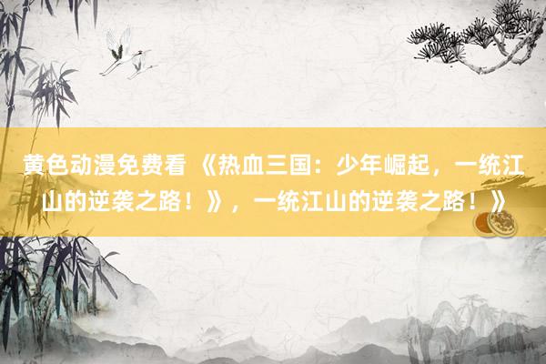 黄色动漫免费看 《热血三国：少年崛起，一统江山的逆袭之路！》，一统江山的逆袭之路！》