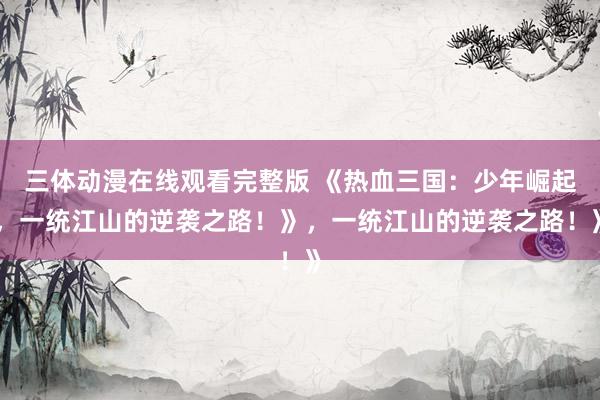三体动漫在线观看完整版 《热血三国：少年崛起，一统江山的逆袭之路！》，一统江山的逆袭之路！》