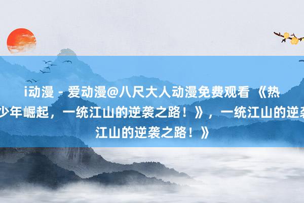 i动漫 - 爱动漫@八尺大人动漫免费观看 《热血三国：少年崛起，一统江山的逆袭之路！》，一统江山的逆袭之路！》