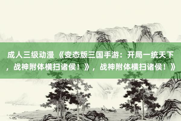 成人三级动漫 《变态版三国手游：开局一统天下，战神附体横扫诸侯！》，战神附体横扫诸侯！》