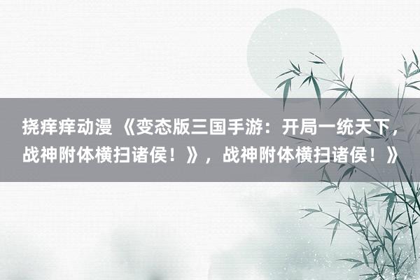 挠痒痒动漫 《变态版三国手游：开局一统天下，战神附体横扫诸侯！》，战神附体横扫诸侯！》