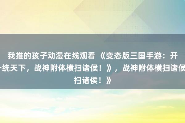 我推的孩子动漫在线观看 《变态版三国手游：开局一统天下，战神附体横扫诸侯！》，战神附体横扫诸侯！》