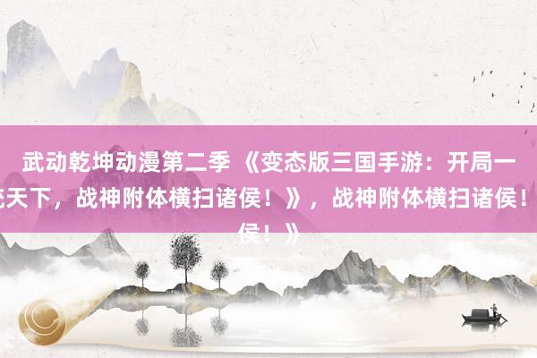 武动乾坤动漫第二季 《变态版三国手游：开局一统天下，战神附体横扫诸侯！》，战神附体横扫诸侯！》