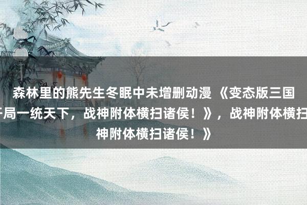 森林里的熊先生冬眠中未增删动漫 《变态版三国手游：开局一统天下，战神附体横扫诸侯！》，战神附体横扫诸侯！》