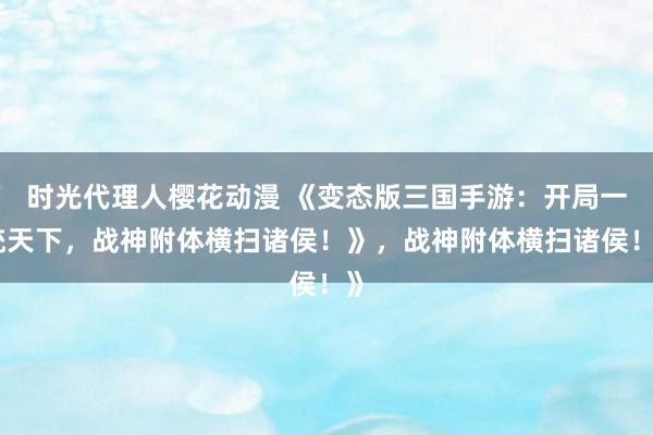 时光代理人樱花动漫 《变态版三国手游：开局一统天下，战神附体横扫诸侯！》，战神附体横扫诸侯！》