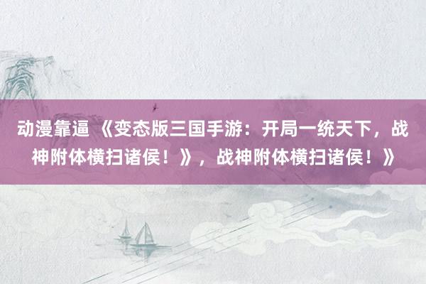 动漫靠逼 《变态版三国手游：开局一统天下，战神附体横扫诸侯！》，战神附体横扫诸侯！》