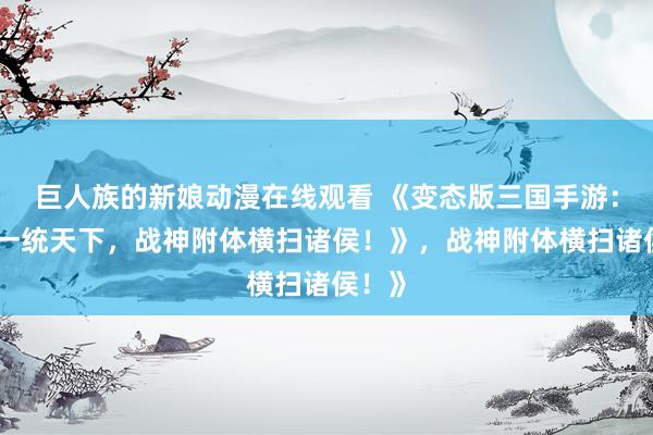 巨人族的新娘动漫在线观看 《变态版三国手游：开局一统天下，战神附体横扫诸侯！》，战神附体横扫诸侯！》