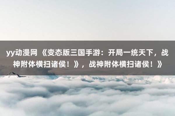 yy动漫网 《变态版三国手游：开局一统天下，战神附体横扫诸侯！》，战神附体横扫诸侯！》