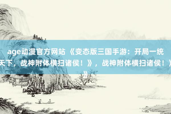 age动漫官方网站 《变态版三国手游：开局一统天下，战神附体横扫诸侯！》，战神附体横扫诸侯！》