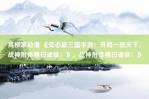 高柳家动漫 《变态版三国手游：开局一统天下，战神附体横扫诸侯！》，战神附体横扫诸侯！》
