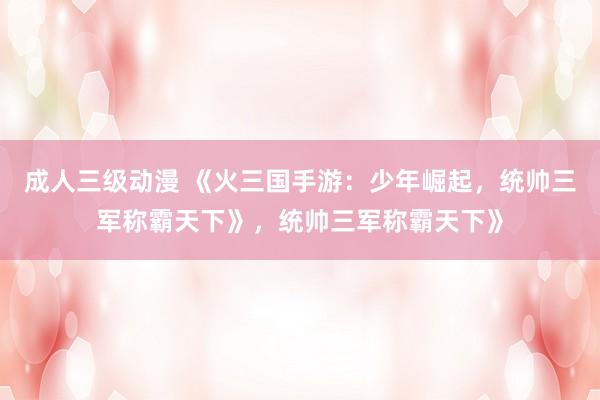 成人三级动漫 《火三国手游：少年崛起，统帅三军称霸天下》，统帅三军称霸天下》