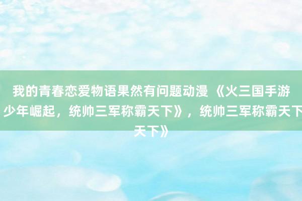 我的青春恋爱物语果然有问题动漫 《火三国手游：少年崛起，统帅三军称霸天下》，统帅三军称霸天下》