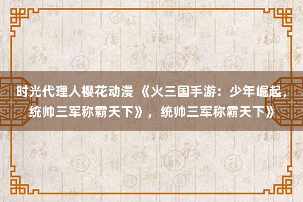 时光代理人樱花动漫 《火三国手游：少年崛起，统帅三军称霸天下》，统帅三军称霸天下》