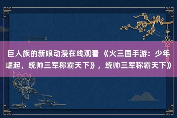 巨人族的新娘动漫在线观看 《火三国手游：少年崛起，统帅三军称霸天下》，统帅三军称霸天下》