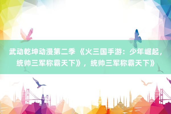 武动乾坤动漫第二季 《火三国手游：少年崛起，统帅三军称霸天下》，统帅三军称霸天下》