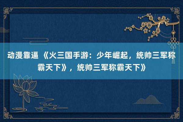 动漫靠逼 《火三国手游：少年崛起，统帅三军称霸天下》，统帅三军称霸天下》