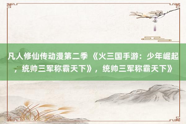 凡人修仙传动漫第二季 《火三国手游：少年崛起，统帅三军称霸天下》，统帅三军称霸天下》