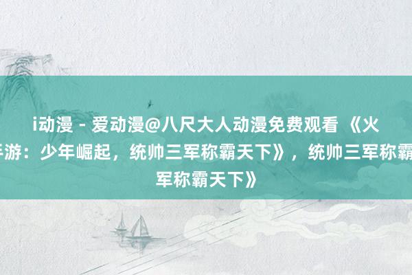 i动漫 - 爱动漫@八尺大人动漫免费观看 《火三国手游：少年崛起，统帅三军称霸天下》，统帅三军称霸天下》