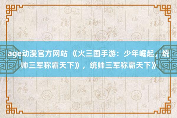 age动漫官方网站 《火三国手游：少年崛起，统帅三军称霸天下》，统帅三军称霸天下》