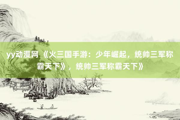 yy动漫网 《火三国手游：少年崛起，统帅三军称霸天下》，统帅三军称霸天下》
