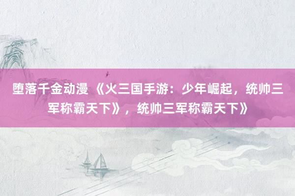 堕落千金动漫 《火三国手游：少年崛起，统帅三军称霸天下》，统帅三军称霸天下》