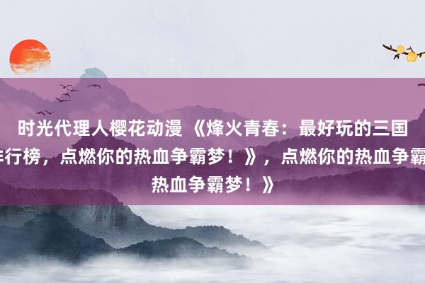 时光代理人樱花动漫 《烽火青春：最好玩的三国手游排行榜，点燃你的热血争霸梦！》，点燃你的热血争霸梦！》