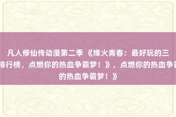 凡人修仙传动漫第二季 《烽火青春：最好玩的三国手游排行榜，点燃你的热血争霸梦！》，点燃你的热血争霸梦！》
