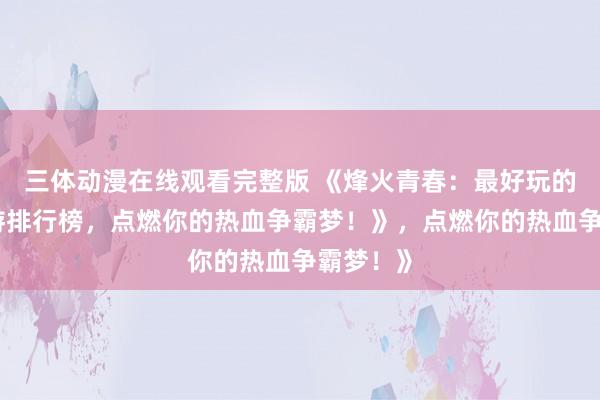 三体动漫在线观看完整版 《烽火青春：最好玩的三国手游排行榜，点燃你的热血争霸梦！》，点燃你的热血争霸梦！》