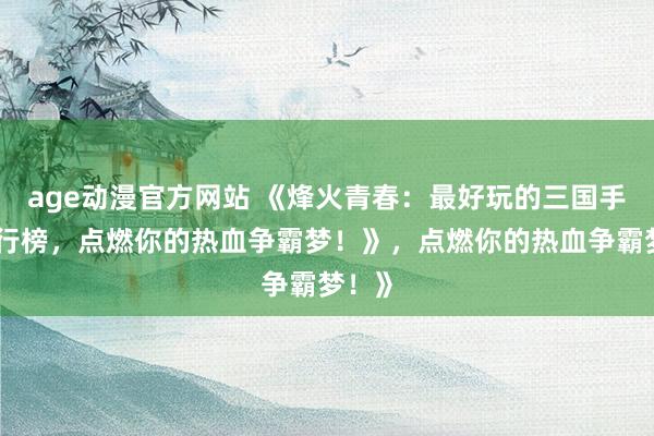 age动漫官方网站 《烽火青春：最好玩的三国手游排行榜，点燃你的热血争霸梦！》，点燃你的热血争霸梦！》