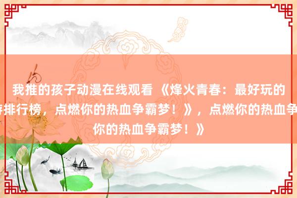 我推的孩子动漫在线观看 《烽火青春：最好玩的三国手游排行榜，点燃你的热血争霸梦！》，点燃你的热血争霸梦！》