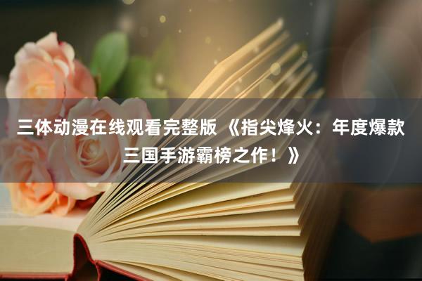 三体动漫在线观看完整版 《指尖烽火：年度爆款三国手游霸榜之作！》