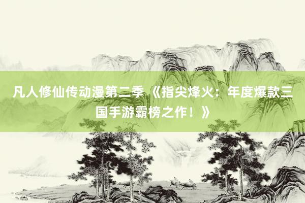 凡人修仙传动漫第二季 《指尖烽火：年度爆款三国手游霸榜之作！》