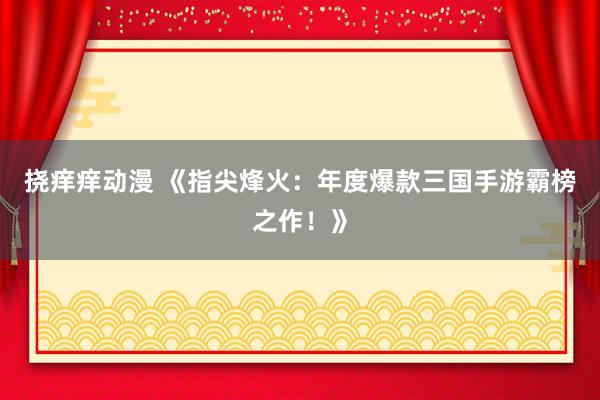 挠痒痒动漫 《指尖烽火：年度爆款三国手游霸榜之作！》