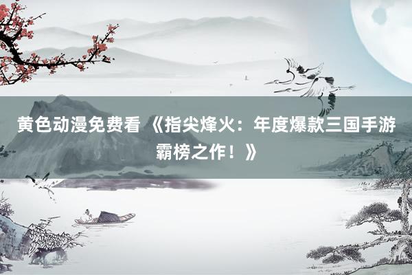黄色动漫免费看 《指尖烽火：年度爆款三国手游霸榜之作！》