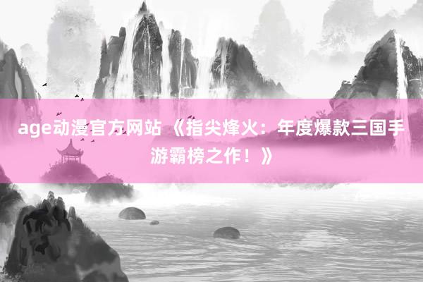 age动漫官方网站 《指尖烽火：年度爆款三国手游霸榜之作！》